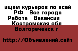 ищем курьеров по всей РФ - Все города Работа » Вакансии   . Костромская обл.,Волгореченск г.